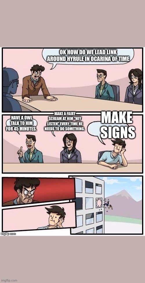 Board Room Meeting | OK HOW DO WE LEAD LINK AROUND HYRULE IN OCARINA OF TIME; MAKE A FAIRY SCREAM AT HIM “HEY LISTEN” EVERY TIME HE NEEDS TO DO SOMETHING. MAKE 
SIGNS; HAVE A OWL TALK TO HIM FOR 45 MINUTES. | image tagged in board room meeting | made w/ Imgflip meme maker