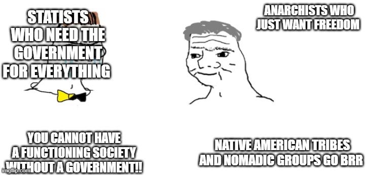 nooo haha go brrr | STATISTS WHO NEED THE GOVERNMENT FOR EVERYTHING; ANARCHISTS WHO JUST WANT FREEDOM; YOU CANNOT HAVE A FUNCTIONING SOCIETY WITHOUT A GOVERNMENT!! NATIVE AMERICAN TRIBES AND NOMADIC GROUPS GO BRR | image tagged in nooo haha go brrr | made w/ Imgflip meme maker