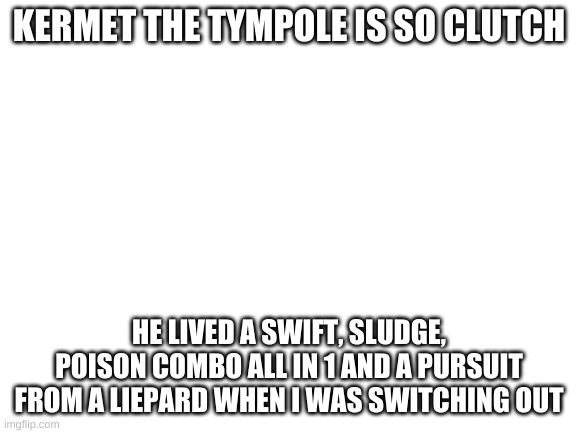 Wow Kermet is the best | KERMET THE TYMPOLE IS SO CLUTCH; HE LIVED A SWIFT, SLUDGE, POISON COMBO ALL IN 1 AND A PURSUIT FROM A LIEPARD WHEN I WAS SWITCHING OUT | image tagged in blank white template | made w/ Imgflip meme maker