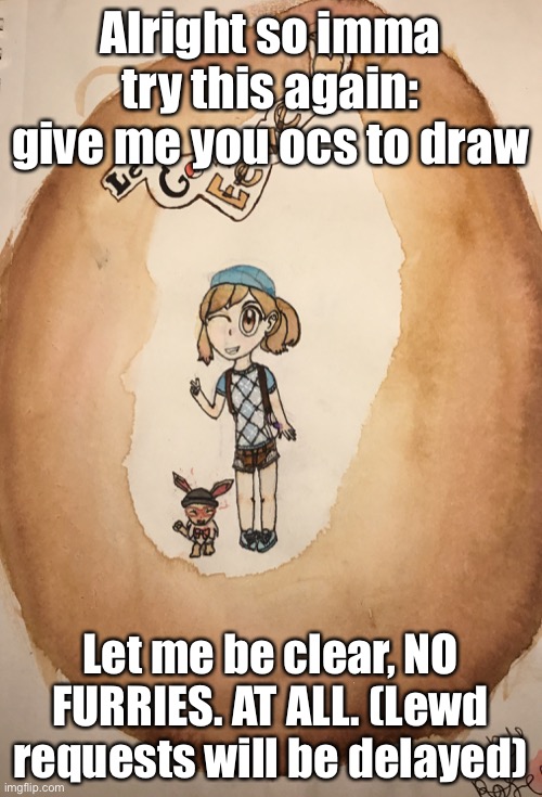Alright so imma try this again: give me you ocs to draw; Let me be clear, NO FURRIES. AT ALL. (Lewd requests will be delayed) | image tagged in art,request | made w/ Imgflip meme maker