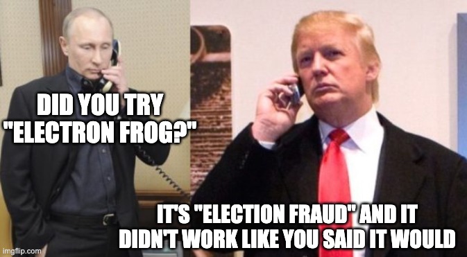 Trump Putin phone call | DID YOU TRY "ELECTRON FROG?"; IT'S "ELECTION FRAUD" AND IT DIDN'T WORK LIKE YOU SAID IT WOULD | image tagged in trump putin phone call,trump | made w/ Imgflip meme maker