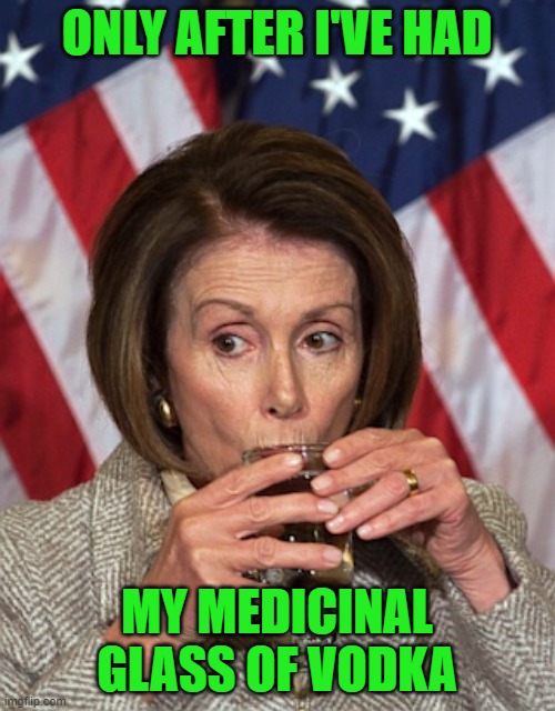Pelosi drinking | ONLY AFTER I'VE HAD MY MEDICINAL GLASS OF VODKA | image tagged in pelosi drinking | made w/ Imgflip meme maker