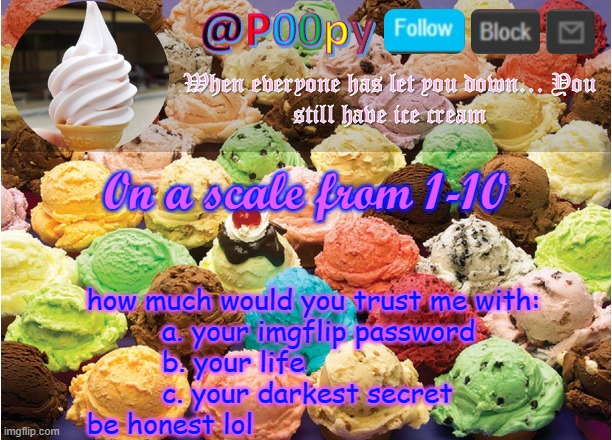 poopy | 0n a scale from 1-10; how much would you trust me with:
                   a. your imgflip password
                   b. your life
                   c. your darkest secret
          be honest lol | image tagged in poopy | made w/ Imgflip meme maker