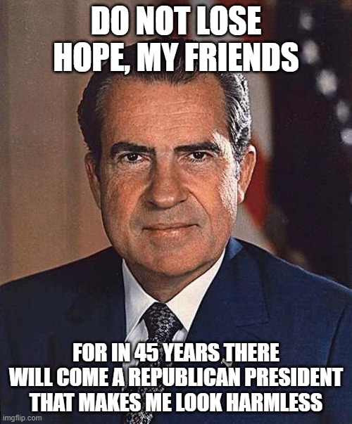 Richard Nixon | DO NOT LOSE HOPE, MY FRIENDS; FOR IN 45 YEARS THERE WILL COME A REPUBLICAN PRESIDENT THAT MAKES ME LOOK HARMLESS | image tagged in richard nixon | made w/ Imgflip meme maker