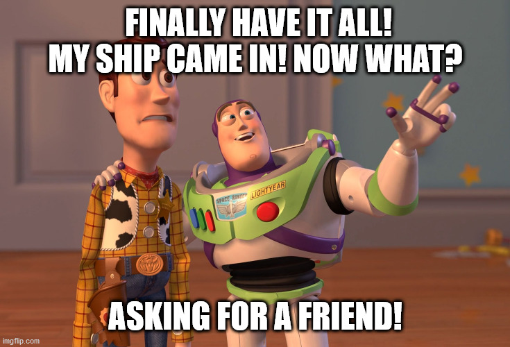 X, X Everywhere Meme | FINALLY HAVE IT ALL! MY SHIP CAME IN! NOW WHAT? ASKING FOR A FRIEND! | image tagged in memes,x x everywhere | made w/ Imgflip meme maker