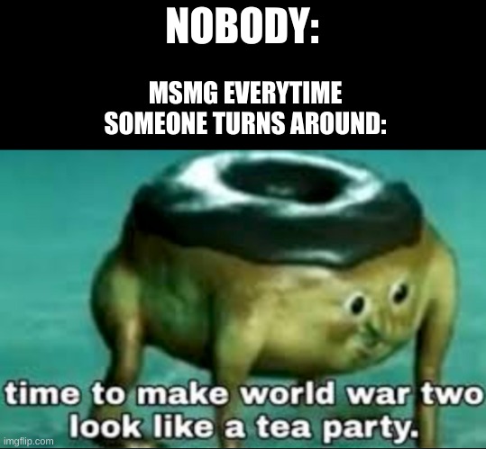 I think we can agree on this, right? | NOBODY:; MSMG EVERYTIME SOMEONE TURNS AROUND: | image tagged in time to make world war 2 look like a tea party | made w/ Imgflip meme maker