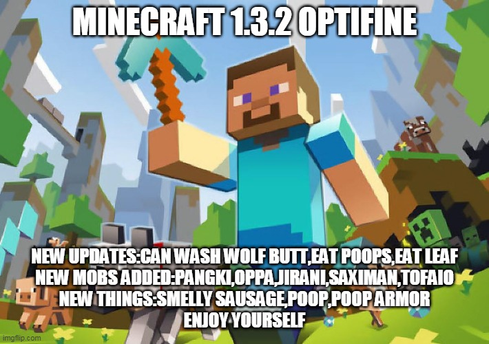 Minecraft 1.3.2 Optifine | MINECRAFT 1.3.2 OPTIFINE; NEW UPDATES:CAN WASH WOLF BUTT,EAT POOPS,EAT LEAF
NEW MOBS ADDED:PANGKI,OPPA,JIRANI,SAXIMAN,TOFAIO
NEW THINGS:SMELLY SAUSAGE,POOP,POOP ARMOR
ENJOY YOURSELF | image tagged in minecraft | made w/ Imgflip meme maker
