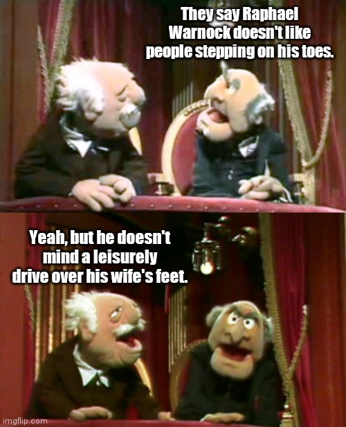 Raphael Warnock's temperament | They say Raphael Warnock doesn't like people stepping on his toes. Yeah, but he doesn't mind a leisurely drive over his wife's feet. | image tagged in statler and waldorf template,raphael warnock,senatorial candidate,abusive,violent,political humor | made w/ Imgflip meme maker