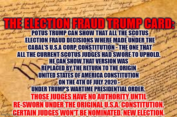 The Election Trump Card | THE ELECTION FRAUD TRUMP CARD:; POTUS TRUMP CAN SHOW THAT ALL THE SCOTUS ELECTION FRAUD DECISIONS WHERE MADE UNDER THE CABAL'S U.S.A CORP. CONSTITUTION - THE ONE THAT ALL THE CURRENT SCOTUS JUDGES HAD SWORE TO UPHOLD. HE CAN SHOW THAT VERSION WAS REPLACED BY THE RETURN TO THE ORIGIN UNITED STATES OF AMERICA CONSTITUTION
 ON THE 4TH OF JULY 2020 - UNDER TRUMP'S WARTIME PRESIDENTIAL ORDER. THOSE JUDGES HAVE NO AUTHORITY UNTIL RE-SWORN UNDER THE ORIGINAL U.S.A. CONSTITUTION. CERTAIN JUDGES WON'T BE NOMINATED. NEW ELECTION. | image tagged in the election,fraud,trump,trump card,the constitution | made w/ Imgflip meme maker