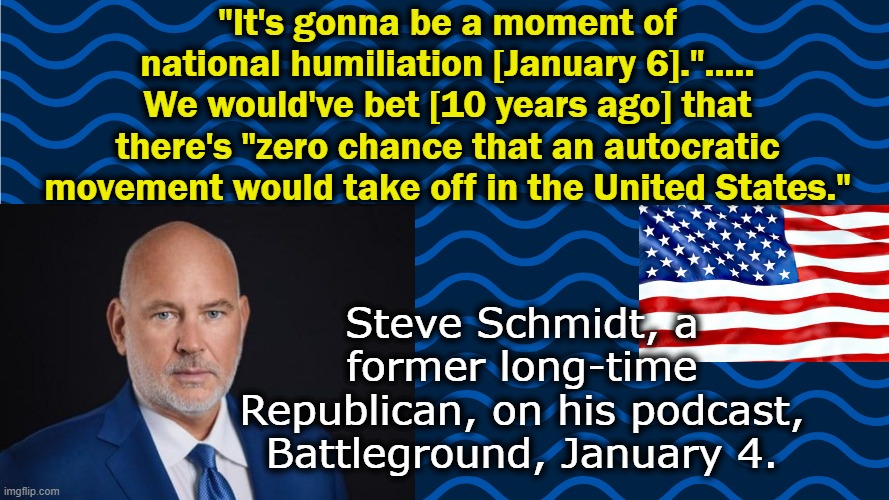 Agree? | "It's gonna be a moment of national humiliation [January 6]."..... We would've bet [10 years ago] that there's "zero chance that an autocratic movement would take off in the United States."; Steve Schmidt, a former long-time Republican, on his podcast, Battleground, January 4. | image tagged in election 2020,voter fraud | made w/ Imgflip meme maker