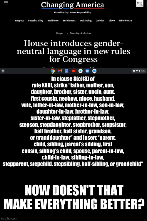 Let the Proles Rejoice! | In clause 8(c)(3) of rule XXIII, strike ‘‘father, mother, son, daughter, brother, sister, uncle, aunt, first cousin, nephew, niece, husband, wife, father-in-law, mother-in-law, son-in-law, daughter-in-law, brother-in-law, sister-in-law, stepfather, stepmother, stepson, stepdaughter, stepbrother, stepsister, half brother, half sister, grandson, or granddaughter’’ and insert ‘‘parent, child, sibling, parent’s sibling, first cousin, sibling’s child, spouse, parent-in-law, child-in-law, sibling-in-law, stepparent, stepchild, stepsibling, half-sibling, or grandchild’’; NOW DOESN'T THAT MAKE EVERYTHING BETTER? | image tagged in plain black template | made w/ Imgflip meme maker