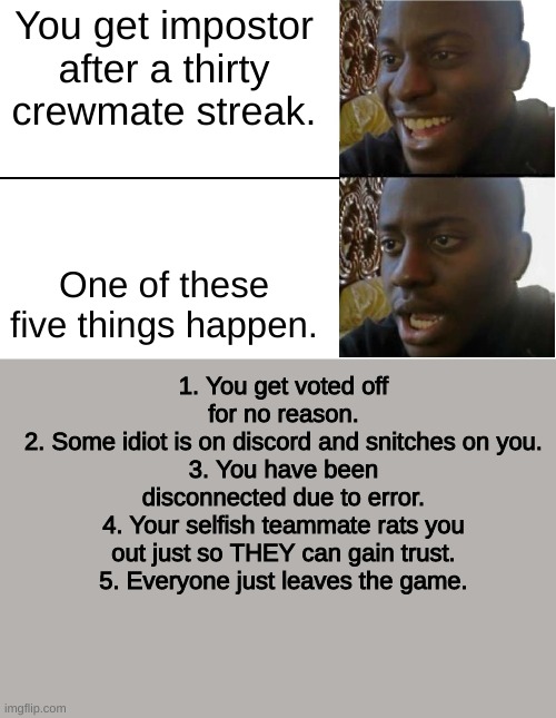 They all kept happening to me. | You get impostor after a thirty crewmate streak. One of these five things happen. 1. You get voted off for no reason.
2. Some idiot is on discord and snitches on you.
3. You have been disconnected due to error.
4. Your selfish teammate rats you out just so THEY can gain trust.
5. Everyone just leaves the game. | image tagged in disappointed black guy | made w/ Imgflip meme maker