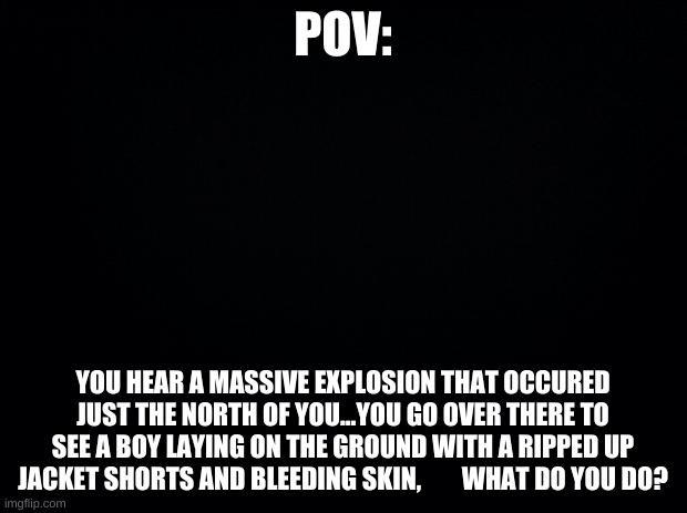 Black background | POV:; YOU HEAR A MASSIVE EXPLOSION THAT OCCURED JUST THE NORTH OF YOU...YOU GO OVER THERE TO SEE A BOY LAYING ON THE GROUND WITH A RIPPED UP JACKET SHORTS AND BLEEDING SKIN,        WHAT DO YOU DO? | image tagged in black background | made w/ Imgflip meme maker