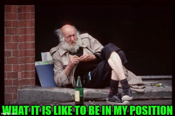 homeless man drinking | WHAT IT IS LIKE TO BE IN MY POSITION | image tagged in homeless man drinking | made w/ Imgflip meme maker