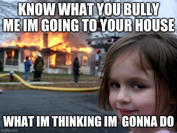 ha got im | KNOW WHAT YOU BULLY ME IM GOING TO YOUR HOUSE; WHAT IM THINKING IM  GONNA DO | image tagged in memes,disaster girl | made w/ Imgflip meme maker