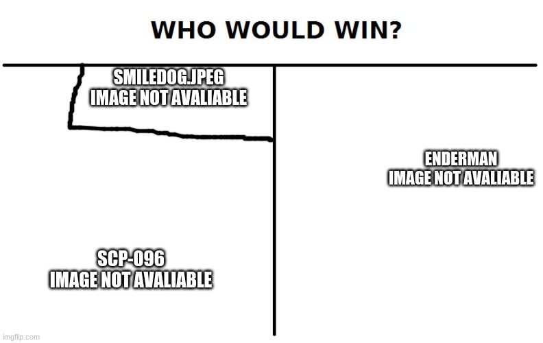 The Images are not there for your safety | SMILEDOG.JPEG
IMAGE NOT AVALIABLE; ENDERMAN
IMAGE NOT AVALIABLE; SCP-096
IMAGE NOT AVALIABLE | image tagged in who would win,smile dog,shy,guy,enderman | made w/ Imgflip meme maker
