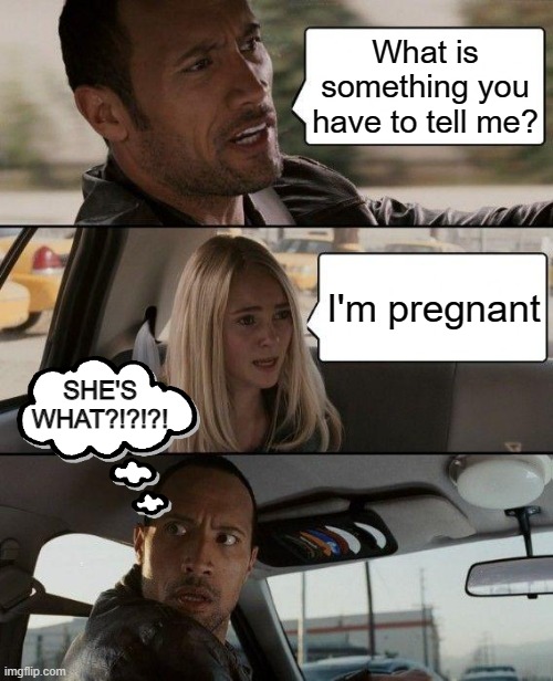 The Rock Driving | What is something you have to tell me? I'm pregnant; SHE'S WHAT?!?!?! | image tagged in memes,the rock driving | made w/ Imgflip meme maker