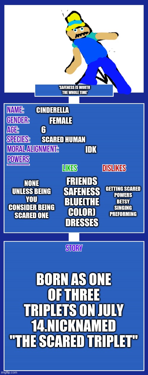 last name:sicsors | 'SAFENESS IS WORTH
 THE WHOLE TIME'; CINDERELLA; FEMALE; 6; SCARED HUMAN; IDK; NONE UNLESS BEING YOU CONSIDER BEING SCARED ONE; GETTING SCARED
POWERS
BETSY
SINGING
PREFORMING; FRIENDS
SAFENESS
BLUE(THE COLOR)
DRESSES; BORN AS ONE OF THREE TRIPLETS ON JULY 14.NICKNAMED "THE SCARED TRIPLET" | image tagged in oc full showcase v2 | made w/ Imgflip meme maker