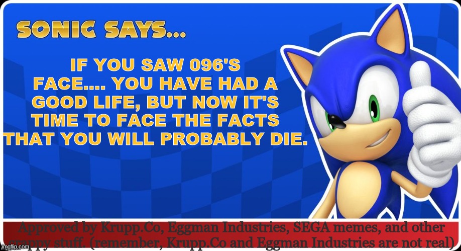 Well......... I'm screwed. | IF YOU SAW 096'S FACE.... YOU HAVE HAD A GOOD LIFE, BUT NOW IT'S TIME TO FACE THE FACTS THAT YOU WILL PROBABLY DIE. Approved by Krupp.Co, Eggman Industries, SEGA memes, and other crappy stuff. (remember, Krupp.Co and Eggman Industries are not real) | image tagged in sonic says s asr | made w/ Imgflip meme maker