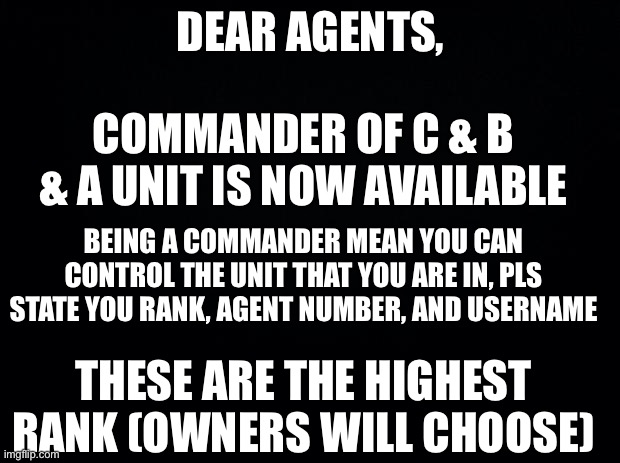 All Z+ Ranks will be In the Comments below | DEAR AGENTS, COMMANDER OF C & B & A UNIT IS NOW AVAILABLE; BEING A COMMANDER MEAN YOU CAN CONTROL THE UNIT THAT YOU ARE IN, PLS STATE YOU RANK, AGENT NUMBER, AND USERNAME; THESE ARE THE HIGHEST RANK (OWNERS WILL CHOOSE) | image tagged in black background | made w/ Imgflip meme maker