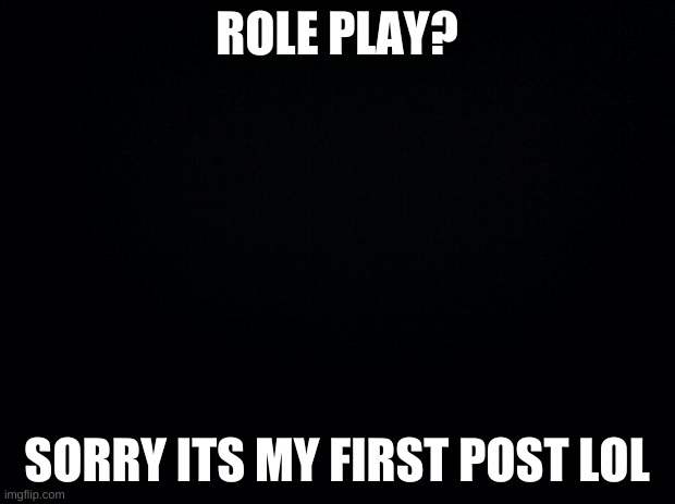 Black background | ROLE PLAY? SORRY ITS MY FIRST POST LOL | image tagged in black background | made w/ Imgflip meme maker