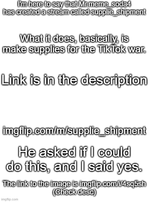 I'm here to say that Mr.meme_soda4 has created a stream called supplie_shipment; What it does, basically, is make supplies for the TikTok war. Link is in the description; imgflip.com/m/supplie_shipment; He asked if I could do this, and I said yes. The link to the image is imgflip.com/i/4sq5sh
(Check desc) | image tagged in blank white template,tiktok,imgflip | made w/ Imgflip meme maker