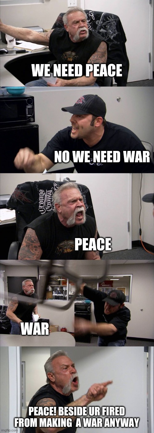 We need peace not war | WE NEED PEACE; NO WE NEED WAR; PEACE; WAR; PEACE! BESIDE UR FIRED FROM MAKING  A WAR ANYWAY | image tagged in memes,american chopper argument | made w/ Imgflip meme maker