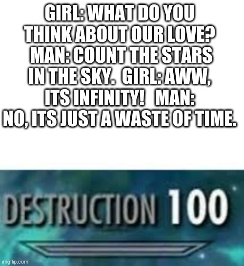 Destruction 100 | GIRL: WHAT DO YOU THINK ABOUT OUR LOVE?  MAN: COUNT THE STARS IN THE SKY.  GIRL: AWW, ITS INFINITY!   MAN: NO, ITS JUST A WASTE OF TIME. | image tagged in destruction 100 | made w/ Imgflip meme maker