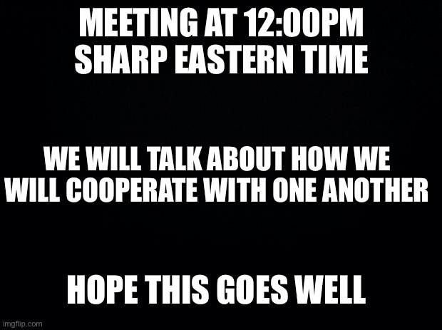 egg | MEETING AT 12:00PM SHARP EASTERN TIME; WE WILL TALK ABOUT HOW WE WILL COOPERATE WITH ONE ANOTHER; HOPE THIS GOES WELL | image tagged in black background | made w/ Imgflip meme maker