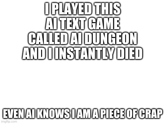 why | I PLAYED THIS AI TEXT GAME CALLED AI DUNGEON AND I INSTANTLY DIED; EVEN AI KNOWS I AM A PIECE OF CRAP | image tagged in blank white template | made w/ Imgflip meme maker