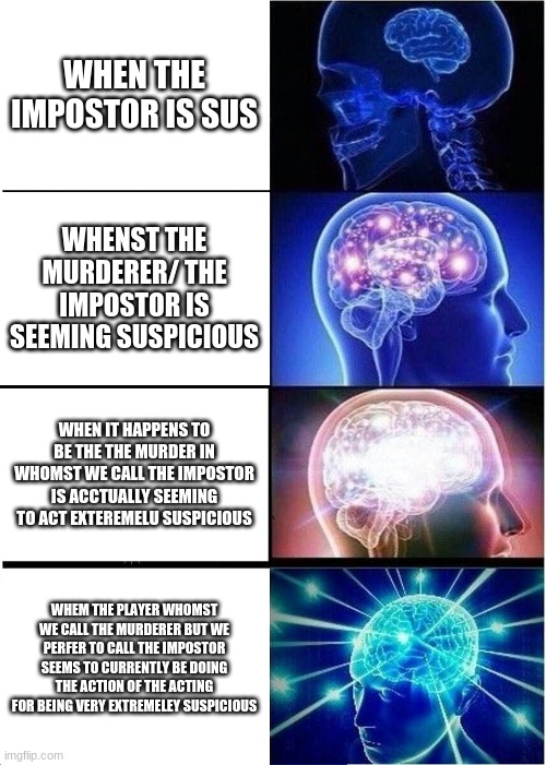 toook long time | WHEN THE IMPOSTOR IS SUS; WHENST THE MURDERER/ THE IMPOSTOR IS SEEMING SUSPICIOUS; WHEN IT HAPPENS TO BE THE THE MURDER IN WHOMST WE CALL THE IMPOSTOR IS ACCTUALLY SEEMING TO ACT EXTEREMELU SUSPICIOUS; WHEM THE PLAYER WHOMST WE CALL THE MURDERER BUT WE PERFER TO CALL THE IMPOSTOR SEEMS TO CURRENTLY BE DOING THE ACTION OF THE ACTING FOR BEING VERY EXTREMELEY SUSPICIOUS | image tagged in memes,expanding brain | made w/ Imgflip meme maker