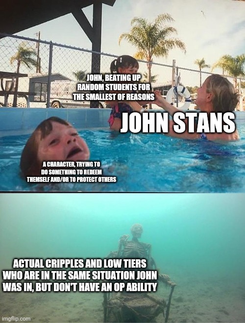Drowning kid in the pool | JOHN, BEATING UP RANDOM STUDENTS FOR THE SMALLEST OF REASONS; JOHN STANS; A CHARACTER, TRYING TO DO SOMETHING TO REDEEM THEMSELF AND/OR TO PROTECT OTHERS; ACTUAL CRIPPLES AND LOW TIERS WHO ARE IN THE SAME SITUATION JOHN WAS IN, BUT DON'T HAVE AN OP ABILITY | image tagged in drowning kid in the pool,unOrdinary | made w/ Imgflip meme maker