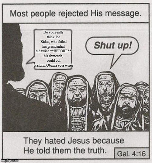 They hated Jesus because he told them the truth. | Do you really think Joe Biden, who failed his presidential bid twice **BEFORE** his dementia, could out preform Obama vote wise? | image tagged in they hated jesus because he told them the truth | made w/ Imgflip meme maker