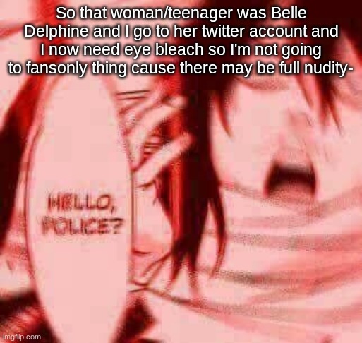 Help meeee | So that woman/teenager was Belle Delphine and I go to her twitter account and I now need eye bleach so I'm not going to fansonly thing cause there may be full nudity- | image tagged in hello police | made w/ Imgflip meme maker