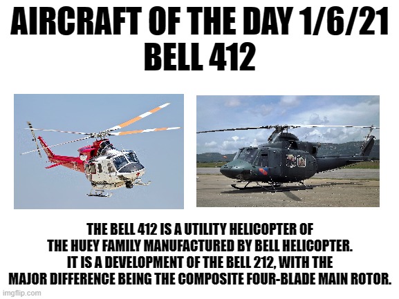 1/6/21 | AIRCRAFT OF THE DAY 1/6/21
BELL 412; THE BELL 412 IS A UTILITY HELICOPTER OF THE HUEY FAMILY MANUFACTURED BY BELL HELICOPTER. IT IS A DEVELOPMENT OF THE BELL 212, WITH THE MAJOR DIFFERENCE BEING THE COMPOSITE FOUR-BLADE MAIN ROTOR. | image tagged in blank white template | made w/ Imgflip meme maker