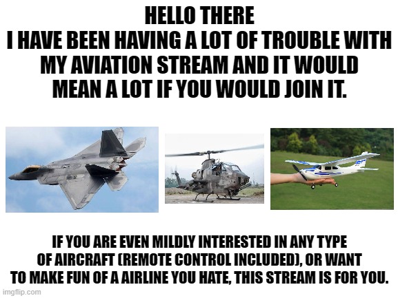 https://imgflip.com/m/Aviation_Community | HELLO THERE
I HAVE BEEN HAVING A LOT OF TROUBLE WITH MY AVIATION STREAM AND IT WOULD MEAN A LOT IF YOU WOULD JOIN IT. IF YOU ARE EVEN MILDLY INTERESTED IN ANY TYPE OF AIRCRAFT (REMOTE CONTROL INCLUDED), OR WANT TO MAKE FUN OF A AIRLINE YOU HATE, THIS STREAM IS FOR YOU. | image tagged in blank white template | made w/ Imgflip meme maker