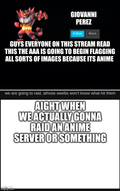 GUYS EVERYONE ON THIS STREAM READ THIS THE AAA IS GOING TO BEGIN FLAGGING ALL SORTS OF IMAGES BECAUSE ITS ANIME | image tagged in incineroar_memer announcement 2 | made w/ Imgflip meme maker