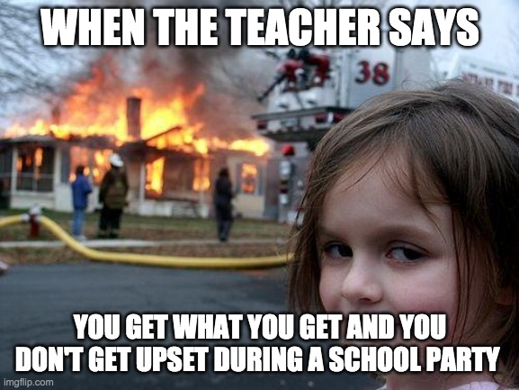 Disaster Girl Meme | WHEN THE TEACHER SAYS; YOU GET WHAT YOU GET AND YOU DON'T GET UPSET DURING A SCHOOL PARTY | image tagged in memes,disaster girl | made w/ Imgflip meme maker