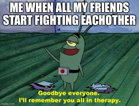 Goodbye everyone, I'll remember you all in therapy | ME WHEN ALL MY FRIENDS START FIGHTING EACHOTHER | image tagged in goodbye everyone i'll remember you all in therapy | made w/ Imgflip meme maker