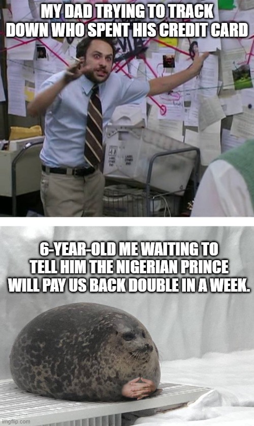 Pepe Silvia Charlie Explaining to a Seal | MY DAD TRYING TO TRACK DOWN WHO SPENT HIS CREDIT CARD; 6-YEAR-OLD ME WAITING TO TELL HIM THE NIGERIAN PRINCE WILL PAY US BACK DOUBLE IN A WEEK. | image tagged in pepe silvia charlie explaining to a seal | made w/ Imgflip meme maker