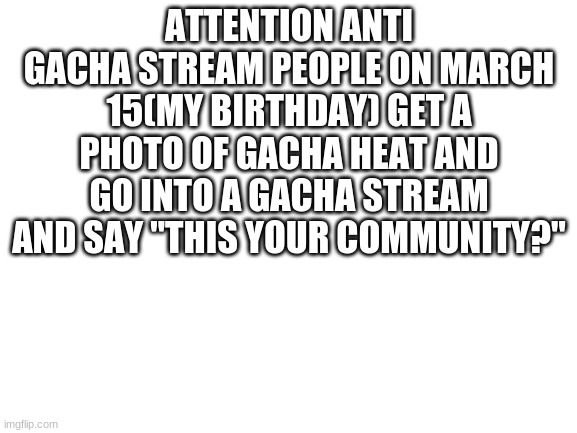lets do it  whos in | ATTENTION ANTI GACHA STREAM PEOPLE ON MARCH 15(MY BIRTHDAY) GET A PHOTO OF GACHA HEAT AND GO INTO A GACHA STREAM AND SAY "THIS YOUR COMMUNITY?" | image tagged in blank white template | made w/ Imgflip meme maker