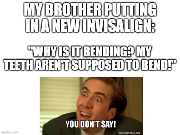 bendy teeth | MY BROTHER PUTTING IN A NEW INVISALIGN:; "WHY IS IT BENDING? MY TEETH AREN'T SUPPOSED TO BEND!" | image tagged in blank white template | made w/ Imgflip meme maker