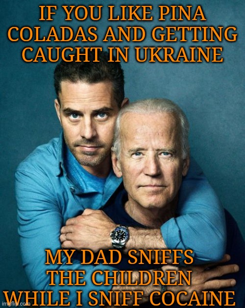If You Like Pina Coladas & Getting Caught In Ukraine | IF YOU LIKE PINA COLADAS AND GETTING CAUGHT IN UKRAINE; MY DAD SNIFFS THE CHILDREN WHILE I SNIFF COCAINE | image tagged in creepy joe biden,hunter,government corruption,ukraine,china | made w/ Imgflip meme maker