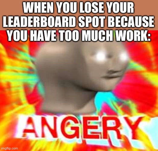 Lol | WHEN YOU LOSE YOUR LEADERBOARD SPOT BECAUSE YOU HAVE TOO MUCH WORK: | image tagged in surreal angery | made w/ Imgflip meme maker