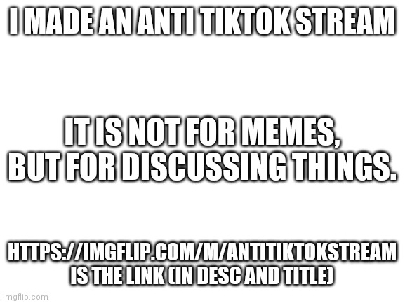 https://imgflip.com/m/AntiTikTokStream | I MADE AN ANTI TIKTOK STREAM; IT IS NOT FOR MEMES, BUT FOR DISCUSSING THINGS. HTTPS://IMGFLIP.COM/M/ANTITIKTOKSTREAM IS THE LINK (IN DESC AND TITLE) | image tagged in blank white template,tiktok sucks | made w/ Imgflip meme maker