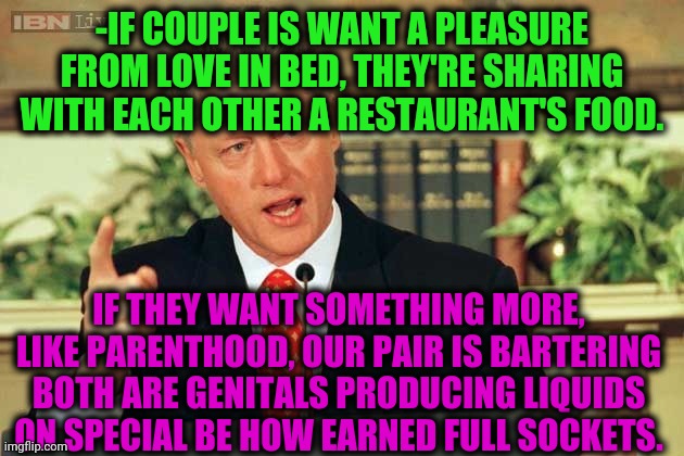 -Secret of life. | -IF COUPLE IS WANT A PLEASURE FROM LOVE IN BED, THEY'RE SHARING WITH EACH OTHER A RESTAURANT'S FOOD. IF THEY WANT SOMETHING MORE, LIKE PARENTHOOD, OUR PAIR IS BARTERING BOTH ARE GENITALS PRODUCING LIQUIDS ON SPECIAL BE HOW EARNED FULL SOCKETS. | image tagged in bill clinton - sexual relations,bedroom,love,climate change,liquid,planned parenthood | made w/ Imgflip meme maker