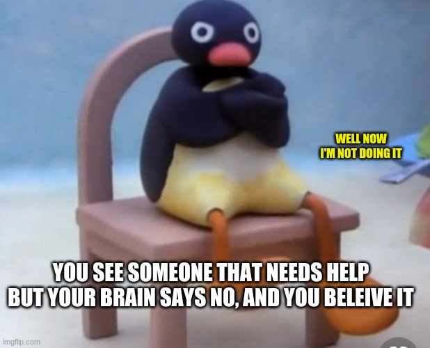 Angry pingu | WELL NOW I'M NOT DOING IT; YOU SEE SOMEONE THAT NEEDS HELP BUT YOUR BRAIN SAYS NO, AND YOU BELEIVE IT | image tagged in angry pingu | made w/ Imgflip meme maker