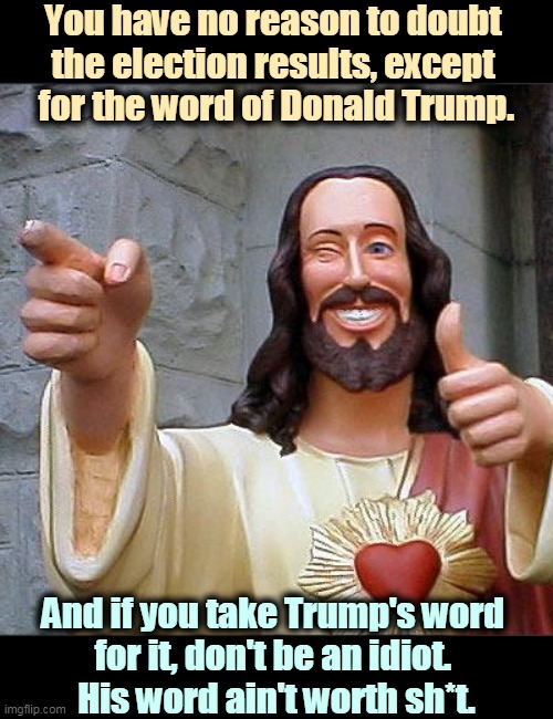 No fraud, no steal, no conspiracy. | You have no reason to doubt 
the election results, except 
for the word of Donald Trump. And if you take Trump's word 
for it, don't be an idiot. 
His word ain't worth sh*t. | image tagged in memes,buddy christ,trump,phony,excuses,loser | made w/ Imgflip meme maker