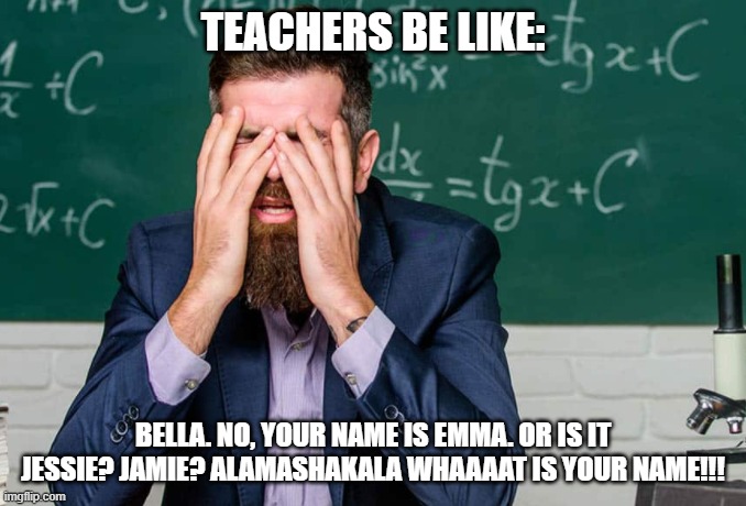 Teachers be like | TEACHERS BE LIKE:; BELLA. NO, YOUR NAME IS EMMA. OR IS IT JESSIE? JAMIE? ALAMASHAKALA WHAAAAT IS YOUR NAME!!! | image tagged in teachers be like | made w/ Imgflip meme maker