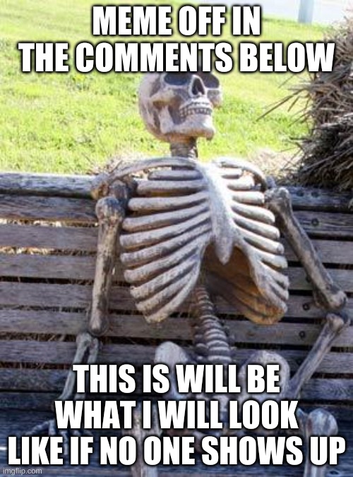 lol i forgot to submit this | MEME OFF IN THE COMMENTS BELOW; THIS IS WILL BE WHAT I WILL LOOK LIKE IF NO ONE SHOWS UP | image tagged in memes,waiting skeleton | made w/ Imgflip meme maker